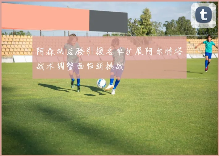 阿森纳后腰引援名单扩展阿尔特塔战术调整面临新挑战