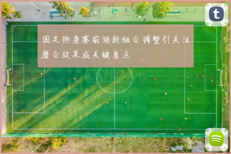 国足热身赛前场新组合调整引关注磨合效果成关键看点