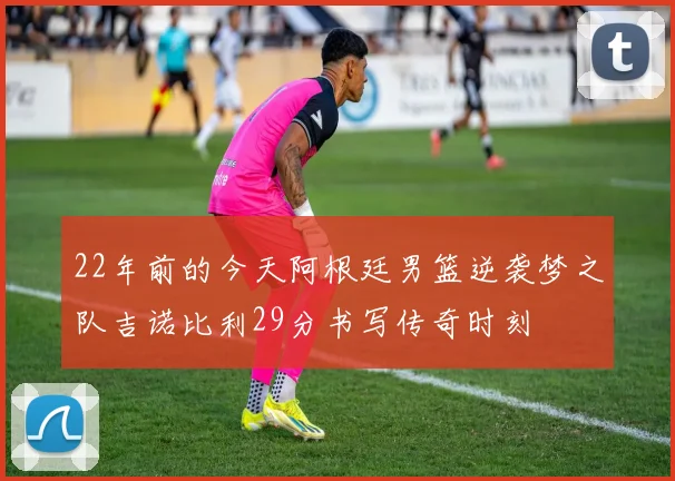 22年前的今天阿根廷男篮逆袭梦之队吉诺比利29分书写传奇时刻