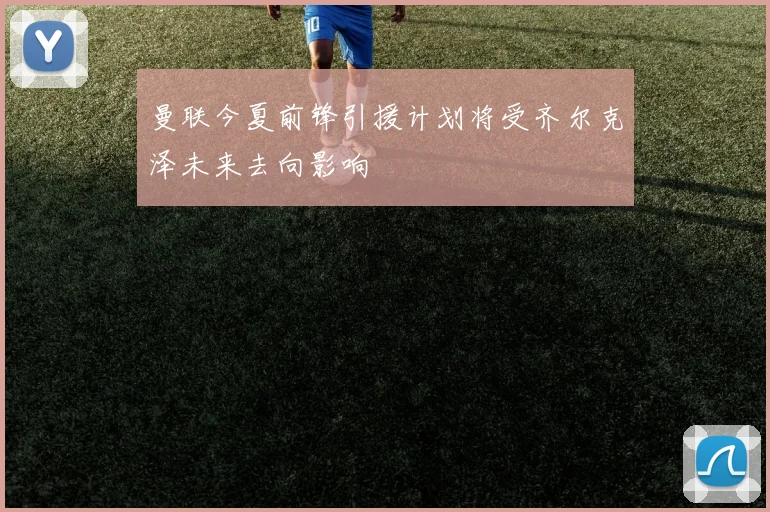 曼联今夏前锋引援计划将受齐尔克泽未来去向影响