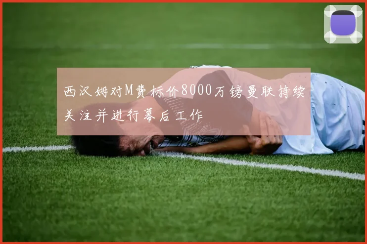 西汉姆对M费标价8000万镑曼联持续关注并进行幕后工作
