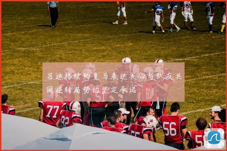吕迪格续约皇马表达决心与队友共同逆转局势的坚定承诺