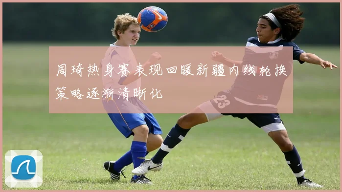 周琦热身赛表现回暖新疆内线轮换策略逐渐清晰化