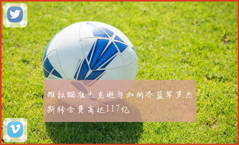 维拉瞄准杰克逊与加纳乔蓝军罗杰斯转会费高达117亿