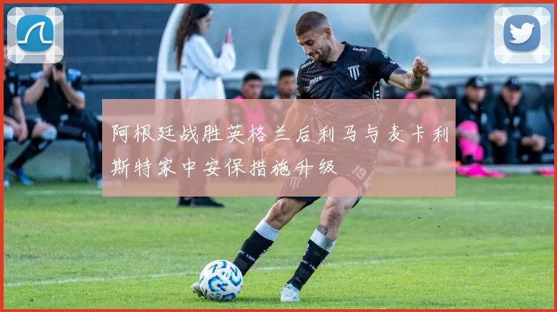 阿根廷战胜英格兰后利马与麦卡利斯特家中安保措施升级