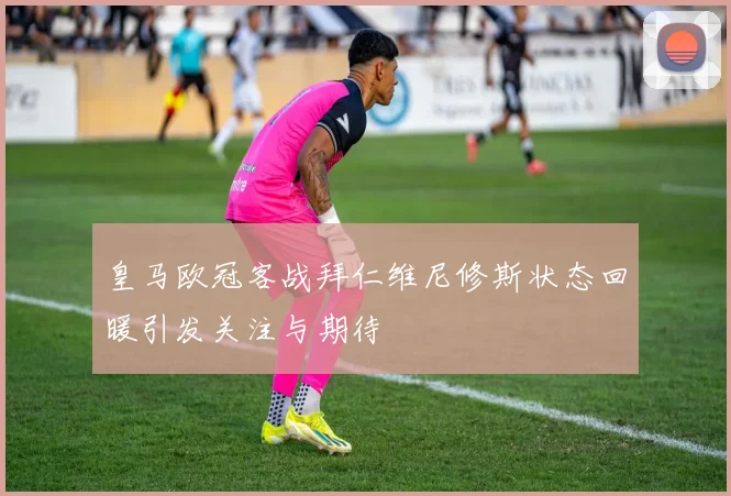 皇马欧冠客战拜仁维尼修斯状态回暖引发关注与期待