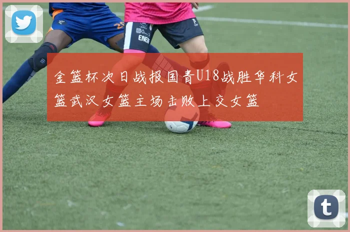 金篮杯次日战报国青U18战胜华科女篮武汉女篮主场击败上交女篮